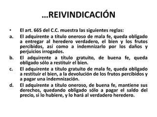 …REIVINDICACIÓN
• El art. 665 del C.C. muestra las siguientes reglas:
a. El adquirente a título oneroso de mala fe, queda obligado
a entregar al heredero verdadero, el bien y los frutos
percibidos, así como a indemnizarlo por los daños y
perjuicios irrogados.
b. El adquirente a título gratuito, de buena fe, queda
obligado sólo a restituir el bien.
c. El adquirente a título gratuito de mala fe, queda obligado
a restituir el bien, a la devolución de los frutos percibidos y
a pagar una indemnización.
d. El adquirente a título oneroso, de buena fe, mantiene sus
derechos, quedando obligado sólo a pagar el saldo del
precio, si lo hubiere, y lo hará al verdadero heredero.
 