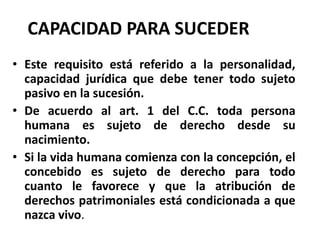CAPACIDAD PARA SUCEDER
• Este requisito está referido a la personalidad,
capacidad jurídica que debe tener todo sujeto
pasivo en la sucesión.
• De acuerdo al art. 1 del C.C. toda persona
humana es sujeto de derecho desde su
nacimiento.
• Si la vida humana comienza con la concepción, el
concebido es sujeto de derecho para todo
cuanto le favorece y que la atribución de
derechos patrimoniales está condicionada a que
nazca vivo.
 