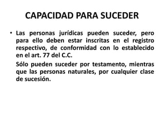 CAPACIDAD PARA SUCEDER
• Las personas jurídicas pueden suceder, pero
para ello deben estar inscritas en el registro
respectivo, de conformidad con lo establecido
en el art. 77 del C.C.
Sólo pueden suceder por testamento, mientras
que las personas naturales, por cualquier clase
de sucesión.
 