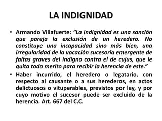 LA INDIGNIDAD
• Armando Villafuerte: “La Indignidad es una sanción
que pareja la exclusión de un heredero. No
constituye una incapacidad sino más bien, una
irregularidad de la vocación sucesoria emergente de
faltas graves del indigno contra el de cujus, que le
quita todo merito para recibir la herencia de este.”
• Haber incurrido, el heredero o legatario, con
respecto al causante o a sus herederos, en actos
delictuosos o vituperables, previstos por ley, y por
cuyo motivo el sucesor puede ser excluido de la
herencia. Art. 667 del C.C.
 