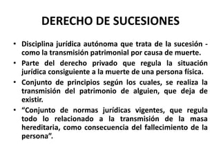DERECHO DE SUCESIONES
• Disciplina jurídica autónoma que trata de la sucesión -
como la transmisión patrimonial por causa de muerte.
• Parte del derecho privado que regula la situación
jurídica consiguiente a la muerte de una persona física.
• Conjunto de principios según los cuales, se realiza la
transmisión del patrimonio de alguien, que deja de
existir.
• “Conjunto de normas jurídicas vigentes, que regula
todo lo relacionado a la transmisión de la masa
hereditaria, como consecuencia del fallecimiento de la
persona”.
 