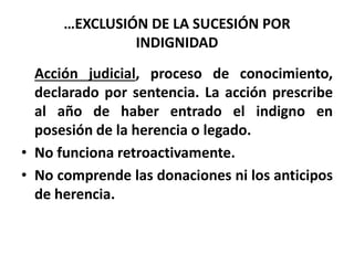 …EXCLUSIÓN DE LA SUCESIÓN POR
INDIGNIDAD
Acción judicial, proceso de conocimiento,
declarado por sentencia. La acción prescribe
al año de haber entrado el indigno en
posesión de la herencia o legado.
• No funciona retroactivamente.
• No comprende las donaciones ni los anticipos
de herencia.
 