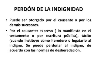 PERDÓN DE LA INDIGNIDAD
• Puede ser otorgado por el causante o por los
demás sucesores.
• Por el causante: expreso ( lo manifiesta en el
testamento o por escritura pública), tácito
(cuando instituye como heredero o legatario al
indigno. Se puede perdonar al indigno, de
acuerdo con las normas de desheredación.
 