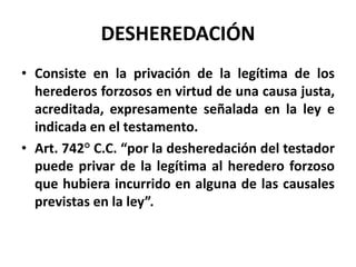 DESHEREDACIÓN
• Consiste en la privación de la legítima de los
herederos forzosos en virtud de una causa justa,
acreditada, expresamente señalada en la ley e
indicada en el testamento.
• Art. 742° C.C. “por la desheredación del testador
puede privar de la legítima al heredero forzoso
que hubiera incurrido en alguna de las causales
previstas en la ley”.
 