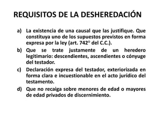 REQUISITOS DE LA DESHEREDACIÓN
a) La existencia de una causal que las justifique. Que
constituya uno de los supuestos previstos en forma
expresa por la ley (art. 742° del C.C.).
b) Que se trate justamente de un heredero
legitimario: descendientes, ascendientes o cónyuge
del testador.
c) Declaración expresa del testador, exteriorizada en
forma clara e incuestionable en el acto jurídico del
testamento.
d) Que no recaiga sobre menores de edad o mayores
de edad privados de discernimiento.
 