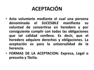 ACEPTACIÓN
• Acto voluntario mediante el cual una persona
denominada el SUCESIBLE manifiesta su
voluntad de convertirse en heredero y por
consiguiente cumplir con todas las obligaciones
que tal calidad conlleva. Es decir, que el
heredero adquiere derechos y obligaciones. La
aceptación es para la universalidad de la
herencia.
• FORMAS DE LA ACEPTACION: Expresa, Legal o
presunta y Tácita.
 