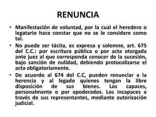 RENUNCIA
• Manifestación de voluntad, por la cual el heredero o
legatario hace constar que no se le considere como
tal.
• No puede ser tácita, es expresa y solemne, art. 675
del C.C.: por escritura pública o por acta otorgada
ante juez al que corresponda conocer de la sucesión,
bajo sanción de nulidad, debiendo protocolizarse el
acta obligatoriamente.
• De acuerdo al 674 del C.C, pueden renunciar a la
herencia y al legado quienes tengan la libre
disposición de sus bienes. Los capaces,
personalmente o por apoderados. Los incapaces a
través de sus representantes, mediante autorización
judicial.
 