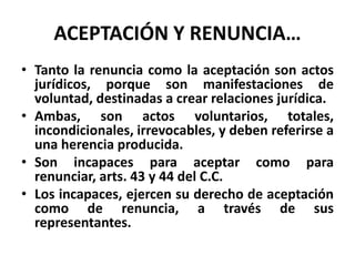 ACEPTACIÓN Y RENUNCIA…
• Tanto la renuncia como la aceptación son actos
jurídicos, porque son manifestaciones de
voluntad, destinadas a crear relaciones jurídica.
• Ambas, son actos voluntarios, totales,
incondicionales, irrevocables, y deben referirse a
una herencia producida.
• Son incapaces para aceptar como para
renunciar, arts. 43 y 44 del C.C.
• Los incapaces, ejercen su derecho de aceptación
como de renuncia, a través de sus
representantes.
 