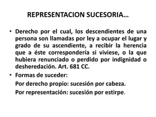 REPRESENTACION SUCESORIA…
• Derecho por el cual, los descendientes de una
persona son llamadas por ley a ocupar el lugar y
grado de su ascendiente, a recibir la herencia
que a éste correspondería si viviese, o la que
hubiera renunciado o perdido por indignidad o
desheredación. Art. 681 CC.
• Formas de suceder:
Por derecho propio: sucesión por cabeza.
Por representación: sucesión por estirpe.
 