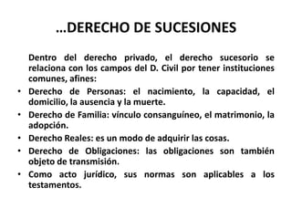 …DERECHO DE SUCESIONES
Dentro del derecho privado, el derecho sucesorio se
relaciona con los campos del D. Civil por tener instituciones
comunes, afines:
• Derecho de Personas: el nacimiento, la capacidad, el
domicilio, la ausencia y la muerte.
• Derecho de Familia: vínculo consanguíneo, el matrimonio, la
adopción.
• Derecho Reales: es un modo de adquirir las cosas.
• Derecho de Obligaciones: las obligaciones son también
objeto de transmisión.
• Como acto jurídico, sus normas son aplicables a los
testamentos.
 