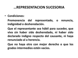 …REPRESENTACION SUCESORIA
• Condiciones:
Premonencia del representado, o renuncia,
indignidad o desheredación.
Que el representante sea hábil para suceder, que
viva sin haber sido desheredado, ni haber sido
declarado indigno respecto del causante, ni haya
renunciado al a herencia.
Que no haya otro con mejor derecho o que los
grados intermedios estén vacíos.
 