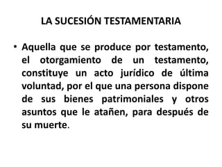 LA SUCESIÓN TESTAMENTARIA
• Aquella que se produce por testamento,
el otorgamiento de un testamento,
constituye un acto jurídico de última
voluntad, por el que una persona dispone
de sus bienes patrimoniales y otros
asuntos que le atañen, para después de
su muerte.
 