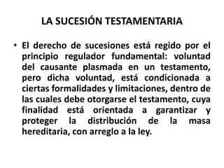 LA SUCESIÓN TESTAMENTARIA
• El derecho de sucesiones está regido por el
principio regulador fundamental: voluntad
del causante plasmada en un testamento,
pero dicha voluntad, está condicionada a
ciertas formalidades y limitaciones, dentro de
las cuales debe otorgarse el testamento, cuya
finalidad está orientada a garantizar y
proteger la distribución de la masa
hereditaria, con arreglo a la ley.
 