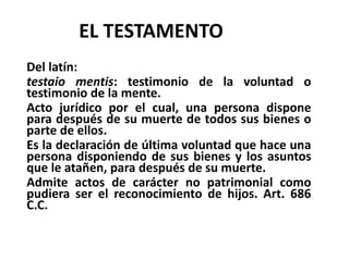 EL TESTAMENTO
Del latín:
testaio mentis: testimonio de la voluntad o
testimonio de la mente.
Acto jurídico por el cual, una persona dispone
para después de su muerte de todos sus bienes o
parte de ellos.
Es la declaración de última voluntad que hace una
persona disponiendo de sus bienes y los asuntos
que le atañen, para después de su muerte.
Admite actos de carácter no patrimonial como
pudiera ser el reconocimiento de hijos. Art. 686
C.C.
 