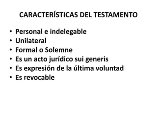 CARACTERÍSTICAS DEL TESTAMENTO
• Personal e indelegable
• Unilateral
• Formal o Solemne
• Es un acto jurídico sui generis
• Es expresión de la última voluntad
• Es revocable
 