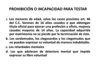 PROHIBICIÓN O INCAPACIDAD PARA TESTAR
a. Los menores de edad, salvo los casos previstos art. 46
del C.C. Varones de 16 años casados o que obtengan
título oficial para ejercer una profesión u oficio, mujeres
casadas mayores de 14 años. La capacidad adquirida
por matrimonio no se pierde por la terminación de éste.
b. Los sordomudos, los ciegosordos y los ciegomudos que
no puedan expresar su voluntad de manera indubitable.
c. Los retardados mentales
d. Los que adolecen de deterioro mental que impide
expresar su libre voluntad
 
