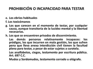 PROHIBICIÓN O INCAPACIDAD PARA TESTAR
e. Los ebrios habituales
f. Los toxicómanos
g. Los que carecen en el momento de testar, por cualquier
causa, aunque transitoria de la lucidez mental y la libertad
necesarias.
h. Los que se encuentren privados de discernimiento.
Las demás personas relativamente incapaces: los
pródigos, los que incurren en mala gestión, los que sufren
pena que lleva anexa interdicción civil tienen la facultad
plena para testar, a pesar de estar sujetos a curatela.
Los analfabetos, ciegos, testamento por escritura pública.
Art. 697 C.C.
Mudos y Sordomudos, testamento cerrado u ológrafo.
 