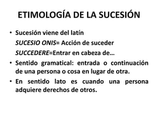 ETIMOLOGÍA DE LA SUCESIÓN
• Sucesión viene del latín
SUCESIO ONIS= Acción de suceder
SUCCEDERE=Entrar en cabeza de…
• Sentido gramatical: entrada o continuación
de una persona o cosa en lugar de otra.
• En sentido lato es cuando una persona
adquiere derechos de otros.
 