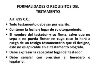 FORMALIDADES O REQUISITOS DEL
TESTAMENTO
Art. 695 C.C.:
 Todo testamento debe ser por escrito.
 Contener la fecha y lugar de su otorgamiento.
 El nombre del testador y su firma, salvo que no
sepa o no pueda firmar en cuyo caso lo hará a
ruego de un testigo testamentario que él designe,
esto no es aplicable en el testamento ológrafo.
 Debe expresar la capacidad legal del testador.
 Debe señalar con precisión al heredero o
legatario.
 