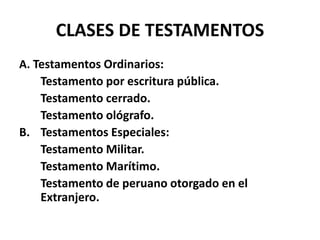 CLASES DE TESTAMENTOS
A. Testamentos Ordinarios:
Testamento por escritura pública.
Testamento cerrado.
Testamento ológrafo.
B. Testamentos Especiales:
Testamento Militar.
Testamento Marítimo.
Testamento de peruano otorgado en el
Extranjero.
 