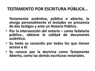 TESTAMENTO POR ESCRITURA PÚBLICA…
Testamento auténtico, público o abierto, lo
otorga personalmente el testador en presencia
de dos testigos y ante un Notario Público.
• Por la intervención del notario – como fedatario
público-, obtiene la calidad de documento
auténtico.
• Su texto es conocido por todos los que tienen
acceso a él.
• Se conoce por la doctrina como Testamento
Abierto, como las demás escrituras notariales.
 