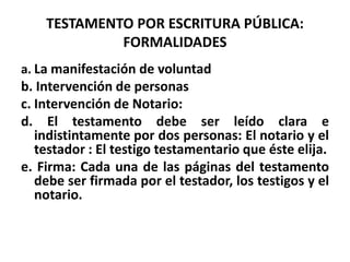 TESTAMENTO POR ESCRITURA PÚBLICA:
FORMALIDADES
a. La manifestación de voluntad
b. Intervención de personas
c. Intervención de Notario:
d. El testamento debe ser leído clara e
indistintamente por dos personas: El notario y el
testador : El testigo testamentario que éste elija.
e. Firma: Cada una de las páginas del testamento
debe ser firmada por el testador, los testigos y el
notario.
 