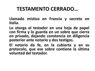 TESTAMENTO CERRADO…
Llamado místico en Francia y secreto en
Italia.
Lo otorga el testador en una hoja de papel
con firma y lo guarda en un sobre que cierra
en privado, dejando constancia en diligencia
posterior ante notario y dos testigos.
El notario da fe, en la cubierta y en su
protocolo, que ese sobre contiene la última
voluntad del testador.
 