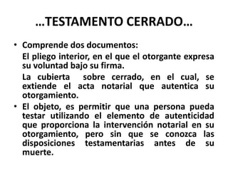 …TESTAMENTO CERRADO…
• Comprende dos documentos:
El pliego interior, en el que el otorgante expresa
su voluntad bajo su firma.
La cubierta sobre cerrado, en el cual, se
extiende el acta notarial que autentica su
otorgamiento.
• El objeto, es permitir que una persona pueda
testar utilizando el elemento de autenticidad
que proporciona la intervención notarial en su
otorgamiento, pero sin que se conozca las
disposiciones testamentarias antes de su
muerte.
 