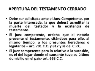 APERTURA DEL TESTAMENTO CERRADO
• Debe ser solicitada ante el Juez Competente, por
la parte interesada, la que deberá acreditar la
muerte del testador y la existencia de
testamento.
• El juez competente, ordena que el notario
presente el testamento, citándose para ello, al
mismo tiempo, a los presuntos herederos o
legatarios – art. 701 C.C. y 817 y ss del C.P.C.
• El juez competente para lo relativo a la sucesión,
es el del lugar donde el causante tuvo su último
domicilio en el país- art. 663 C.C.
 