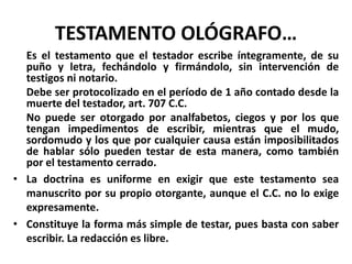TESTAMENTO OLÓGRAFO…
Es el testamento que el testador escribe íntegramente, de su
puño y letra, fechándolo y firmándolo, sin intervención de
testigos ni notario.
Debe ser protocolizado en el período de 1 año contado desde la
muerte del testador, art. 707 C.C.
No puede ser otorgado por analfabetos, ciegos y por los que
tengan impedimentos de escribir, mientras que el mudo,
sordomudo y los que por cualquier causa están imposibilitados
de hablar sólo pueden testar de esta manera, como también
por el testamento cerrado.
• La doctrina es uniforme en exigir que este testamento sea
manuscrito por su propio otorgante, aunque el C.C. no lo exige
expresamente.
• Constituye la forma más simple de testar, pues basta con saber
escribir. La redacción es libre.
 