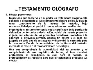 …TESTAMENTO OLÓGRAFO
4. Efectos posteriores:
La persona que conserve en su poder un testamento ológrafo está
obligada a presentarlo al juez competente dentro de los 30 días de
tener conocimiento de la muerte del testador, bajo
responsabilidad por el perjuicio que ocasione con su dilación.
Presentado el testamento con la copia certificado de la partida de
defunción del testador o declaración judicial de muerte presunta,
el juez, con citación de los presuntos herederos, procederá a la
apertura si estuviera cerrado, pondrá fin entera y el sello del
juzgado en cada una de sus páginas y dispondrá lo necesario para
la comprobación de la autenticidad de la firma del testador
mediante el cotejo o el reconocimiento de testigos.
Una vez comprobada la autenticidad del testamento y el
cumplimiento de sus requisitos de forma, el Juez mandará
protocolizar el expediente, lo cual hará el notario. La
protocolización es requisito para que el testamento produzca sus
efectos.
 