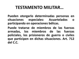 TESTAMENTO MILITAR…
Pueden otorgarlo determinadas personas en
situaciones especiales: Acuartelados o
participando en operaciones bélicas.
Puede tratarse de miembros de las fuerzas
armadas, los miembros de las fuerzas
policiales, los prisioneros de guerra o civiles
que participen en dichas situaciones. Art. 712
del C.C.
 
