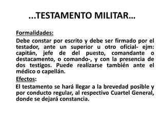 ...TESTAMENTO MILITAR…
Formalidades:
Debe constar por escrito y debe ser firmado por el
testador, ante un superior u otro oficial- ejm:
capitán, jefe de del puesto, comandante o
destacamento, o comando-, y con la presencia de
dos testigos. Puede realizarse también ante el
médico o capellán.
Efectos:
El testamento se hará llegar a la brevedad posible y
por conducto regular, al respectivo Cuartel General,
donde se dejará constancia.
 
