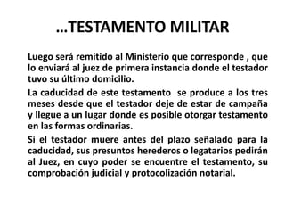 …TESTAMENTO MILITAR
Luego será remitido al Ministerio que corresponde , que
lo enviará al juez de primera instancia donde el testador
tuvo su último domicilio.
La caducidad de este testamento se produce a los tres
meses desde que el testador deje de estar de campaña
y llegue a un lugar donde es posible otorgar testamento
en las formas ordinarias.
Si el testador muere antes del plazo señalado para la
caducidad, sus presuntos herederos o legatarios pedirán
al Juez, en cuyo poder se encuentre el testamento, su
comprobación judicial y protocolización notarial.
 