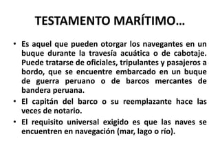 TESTAMENTO MARÍTIMO…
• Es aquel que pueden otorgar los navegantes en un
buque durante la travesía acuática o de cabotaje.
Puede tratarse de oficiales, tripulantes y pasajeros a
bordo, que se encuentre embarcado en un buque
de guerra peruano o de barcos mercantes de
bandera peruana.
• El capitán del barco o su reemplazante hace las
veces de notario.
• El requisito universal exigido es que las naves se
encuentren en navegación (mar, lago o río).
 