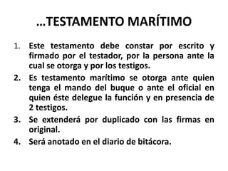 …TESTAMENTO MARÍTIMO
1. Este testamento debe constar por escrito y
firmado por el testador, por la persona ante la
cual se otorga y por los testigos.
2. Es testamento marítimo se otorga ante quien
tenga el mando del buque o ante el oficial en
quien éste delegue la función y en presencia de
2 testigos.
3. Se extenderá por duplicado con las firmas en
original.
4. Será anotado en el diario de bitácora.
 