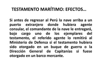 TESTAMENTO MARÍTIMO: EFECTOS…
Si antes de regresar al Perú la nave arriba a un
puerto extranjero donde hubiera agente
consular, el comandante de la nave le entregará,
bajo cargo uno de los ejemplares del
testamento, el referido agente lo remitirá al
Ministerio de Defensa si el testamento hubiera
sido otorgado en un buque de guerra o la
Dirección General de Capitanías si fuese
otorgado en un barco mercante.
 