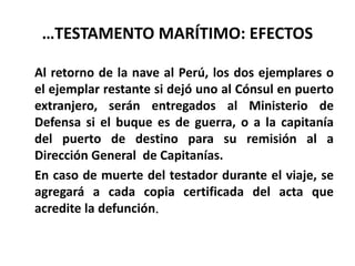 …TESTAMENTO MARÍTIMO: EFECTOS
Al retorno de la nave al Perú, los dos ejemplares o
el ejemplar restante si dejó uno al Cónsul en puerto
extranjero, serán entregados al Ministerio de
Defensa si el buque es de guerra, o a la capitanía
del puerto de destino para su remisión al a
Dirección General de Capitanías.
En caso de muerte del testador durante el viaje, se
agregará a cada copia certificada del acta que
acredite la defunción.
 