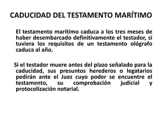 CADUCIDAD DEL TESTAMENTO MARÍTIMO
El testamento marítimo caduca a los tres meses de
haber desembarcado definitivamente el testador, si
tuviera los requisitos de un testamento ológrafo
caduca al año.
Si el testador muere antes del plazo señalado para la
caducidad, sus presuntos herederos o legatarios
pedirán ante el Juez cuyo poder se encuentre el
testamento, su comprobación judicial y
protocolización notarial.
 