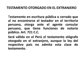 TESTAMENTO OTORGADO EN EL EXTRANJERO
Testamento en escritura pública o cerrado que
al no encontrarse el testador en el territorio
peruano, otorga ante el agente consular
peruano, que tiene funciones de notario
público. Art. 721 C.C.
Será válido en el Perú el testamento ológrafo
otorgado en el extranjero, aunque la ley del
respectivo país no admita esta clase de
testamento.
 