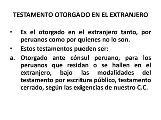 TESTAMENTO OTORGADO EN EL EXTRANJERO
• Es el otorgado en el extranjero tanto, por
peruanos como por quienes no lo son.
• Estos testamentos pueden ser:
a. Otorgado ante cónsul peruano, para los
peruanos que residan o se hallen en el
extranjero, bajo las modalidades del
testamento por escritura público, testamento
cerrado, según las exigencias de nuestro C.C.
 