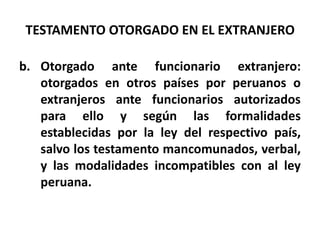 TESTAMENTO OTORGADO EN EL EXTRANJERO
b. Otorgado ante funcionario extranjero:
otorgados en otros países por peruanos o
extranjeros ante funcionarios autorizados
para ello y según las formalidades
establecidas por la ley del respectivo país,
salvo los testamento mancomunados, verbal,
y las modalidades incompatibles con al ley
peruana.
 