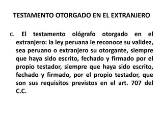 TESTAMENTO OTORGADO EN EL EXTRANJERO
c. El testamento ológrafo otorgado en el
extranjero: la ley peruana le reconoce su validez,
sea peruano o extranjero su otorgante, siempre
que haya sido escrito, fechado y firmado por el
propio testador, siempre que haya sido escrito,
fechado y firmado, por el propio testador, que
son sus requisitos previstos en el art. 707 del
C.C.
 