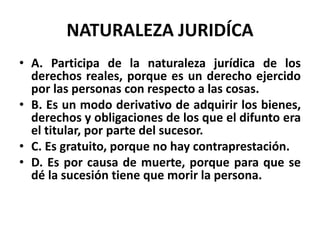 NATURALEZA JURIDÍCA
• A. Participa de la naturaleza jurídica de los
derechos reales, porque es un derecho ejercido
por las personas con respecto a las cosas.
• B. Es un modo derivativo de adquirir los bienes,
derechos y obligaciones de los que el difunto era
el titular, por parte del sucesor.
• C. Es gratuito, porque no hay contraprestación.
• D. Es por causa de muerte, porque para que se
dé la sucesión tiene que morir la persona.
 