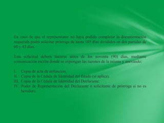 En caso de que el representante no haya podido completar la documentación
requerida podrá solicitar prórroga de hasta 105 días divididos en dos partidas de
60 y 45 días.

Esta solicitud deberá hacerse antes de los noventa (90) días, mediante
comunicación escrita donde se expongan las razones de la misma y anexando:

I.     Copia de acta de defunción.
II.    Copia de la Cédula de Identidad del finado (si aplica).
III.   Copia de la Cédula de Identidad del Declarante.
IV.    Poder de Representación del Declarante o solicitante de prórroga si no es
       heredero.
 