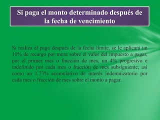 Si paga el monto determinado después de
           la fecha de vencimiento


Si realiza el pago después de la fecha límite, se le aplicará un
10% de recargo por mora sobre el valor del impuesto a pagar,
por el primer mes o fracción de mes, un 4% progresivo e
indefinido por cada mes o fracción de mes subsiguiente; así
como un 1.73% acumulativo de interés indemnizatorio por
cada mes o fracción de mes sobre el monto a pagar.
 