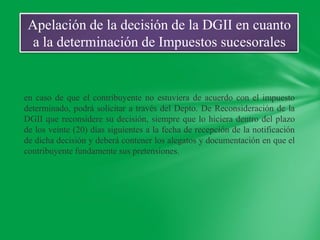 Apelación de la decisión de la DGII en cuanto
  a la determinación de Impuestos sucesorales


en caso de que el contribuyente no estuviera de acuerdo con el impuesto
determinado, podrá solicitar a través del Depto. De Reconsideración de la
DGII que reconsidere su decisión, siempre que lo hiciera dentro del plazo
de los veinte (20) días siguientes a la fecha de recepción de la notificación
de dicha decisión y deberá contener los alegatos y documentación en que el
contribuyente fundamente sus pretensiones.
 