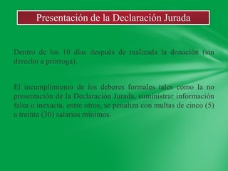 Presentación de la Declaración Jurada


Dentro de los 10 días después de realizada la donación (sin
derecho a prórroga).


El incumplimiento de los deberes formales tales como la no
presentación de la Declaración Jurada, suministrar información
falsa o inexacta, entre otros, se penaliza con multas de cinco (5)
a treinta (30) salarios mínimos.
 