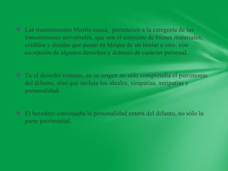  Las transmisiones Mortis causa, pertenecen a la categoría de las
  transmisiones universales, que son el conjunto de bienes materiales,
  créditos y deudas que pasan en bloque de un titular a otro, con
  excepción de algunos derechos y deberes de carácter personal.


 En el derecho romano, en su origen no sólo comprendía el patrimonio
  del difunto, sino que incluía los ideales, simpatías, antipatías y
  personalidad.


 El heredero continuaba la personalidad entera del difunto, no sólo la
  parte patrimonial.
 