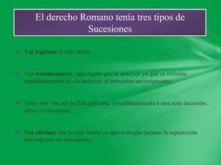 El derecho Romano tenía tres tipos de
                   Sucesiones

 Vía legítima la más débil.


 Vía testamentaria, más fuerte que la anterior ya que se retiraba
  inmediatamente la vía anterior, al presentar un testamento.


 Estas dos vías no podían aplicarse simultáneamente a una sola sucesión,
  salvo excepciones.


 Vía oficiosa era la más fuerte ya que corregía incluso la repartición
  prevista por un testamento.
 